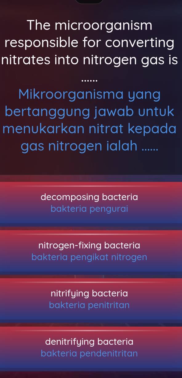 The microorganism
responsible for converting
nitrates into nitrogen gas is
_
Mikroorganisma yang
bertanggung jawab untuk
menukarkan nitrat kepada
gas nitrogen ialah ......
decomposing bacteria
bakteria pengurai
nitrogen-fixing bacteria
bakteria pengikat nitrogen
nitrifying bacteria
bakteria penitritan
denitrifying bacteria
bakteria pendenitritan