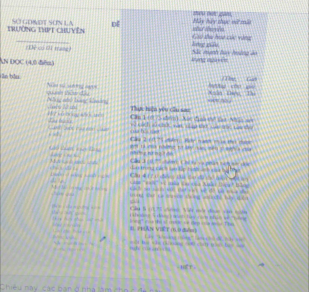 ne bet gan,
Sở GD&ĐT SơN LA Hay hãy thực vữ mất
DE
whi duyen
trường tHPT ChUyên Gio the hoa cức vànz
hng giāo
(Đề có 01 trang) Sắc mạnh has hgàng ảo
N DQC (4,0 điễm)
trang nguyên
ăn bản: Thứ  Gan
Nòn nà sưởng ngọc hung cho wo
quanh thêm đầu Xuân Diệu Thì
Năng nhỏ bảng kimáng vien nery
Luêu là thí Thực hiện yêu cầu sau:
Hư vô bóng khỏi nền Cầu 1 (0,75 điểnh: Xác định thể thờ Nhân xét
về cách tổ chức văn nập tờ, củu trúc cáu thờ
Canh biet cu ron Usan của bài the
Cầu 2 (0,75 điểm): Đac tanh màa thư được
Các tam mù tăns 20i tà của những tị lay năo, nền v nghĩa của
những nữ ngữ dn
Câu 3 (0, 77
Mot th muse wah điểm): Chi ra và noán tên hết đốc
chióu dà tì dân trong cách to lập hình ảnh của bà To
Buớn ở sống cinh ng g Cầu 4 ( 1,0 đểm) Bài tho đã thể hiện tột my
đã lại ăm ''mi' về mùa tha của Xuân Điệu? Bảng
Mo ha cng moi vòng cách sở sánh với thờ việt về đề tà mùa tứ
chm guu trong the ca truyền thông ash ch bay diễn
giá
U n ca agong ànn  Cầu 5 (0,75 (5êm): Viêt một đoạn vận ngân
têu tết goà, (khoàng 5 dòng) trình bày cảm nhân về "nếng
Hy by tha t m à long" của thị sĩ tước về đẹp của ma Thu.
II. PHAN VIÊT (6,0 điểm)
Cao the boa củc !
Lây ''khuảng trồng''' làn cin) để, hủy vệ
St thgành hạc ể
một baa văn (khoáng 600 cha) tình báy say
e n à   é o
nghi cua anh chi
= Hết =
Chiêu nay, các ban ở nhà làm cho c đã này