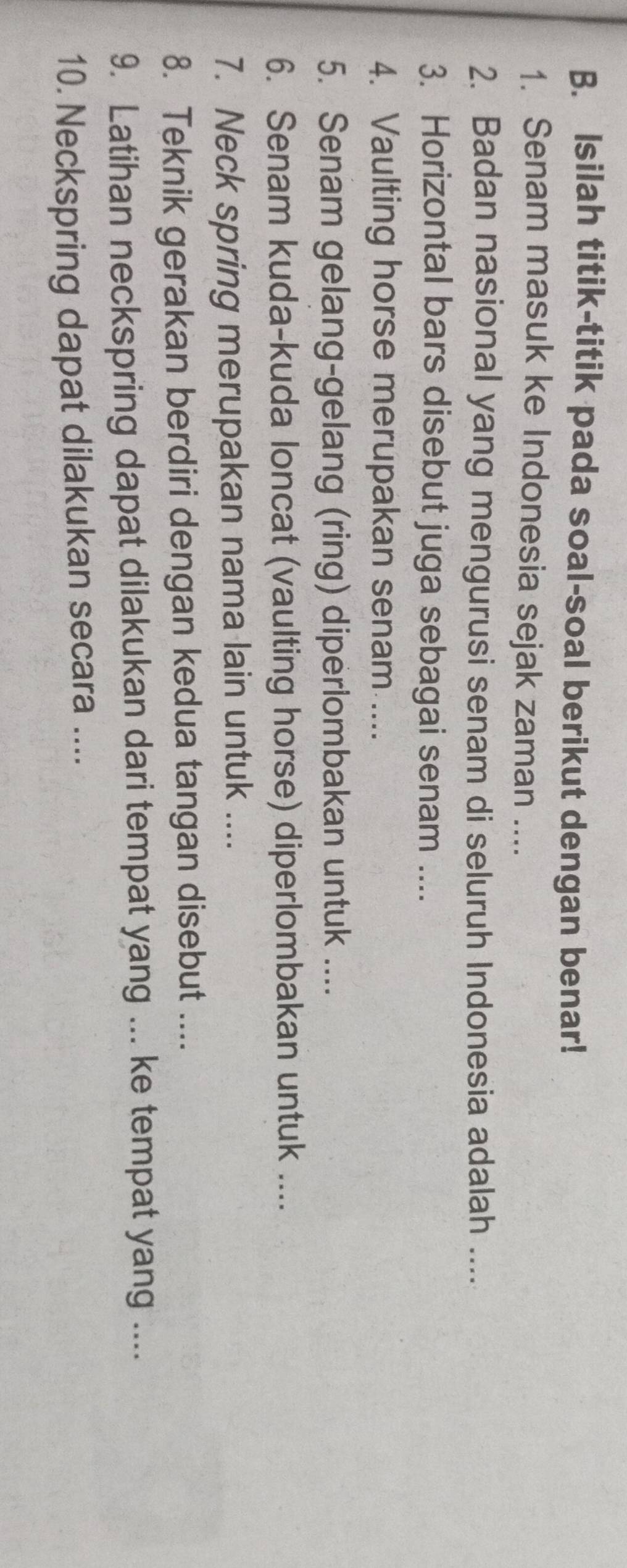 Isilah titik-titik pada soal-soal berikut dengan benar! 
1. Senam masuk ke Indonesia sejak zaman .... 
2. Badan nasional yang mengurusi senam di seluruh Indonesia adalah .... 
3. Horizontal bars disebut juga sebagai senam .... 
4. Vaulting horse merupakan senam .... 
5. Senam gelang-gelang (ring) diperlombakan untuk .... 
6. Senam kuda-kuda loncat (vaulting horse) diperlombakan untuk .... 
7. Neck spring merupakan nama lain untuk .... 
8. Teknik gerakan berdiri dengan kedua tangan disebut .... 
9. Latihan neckspring dapat dilakukan dari tempat yang ... ke tempat yang .... 
10. Neckspring dapat dilakukan secara ....