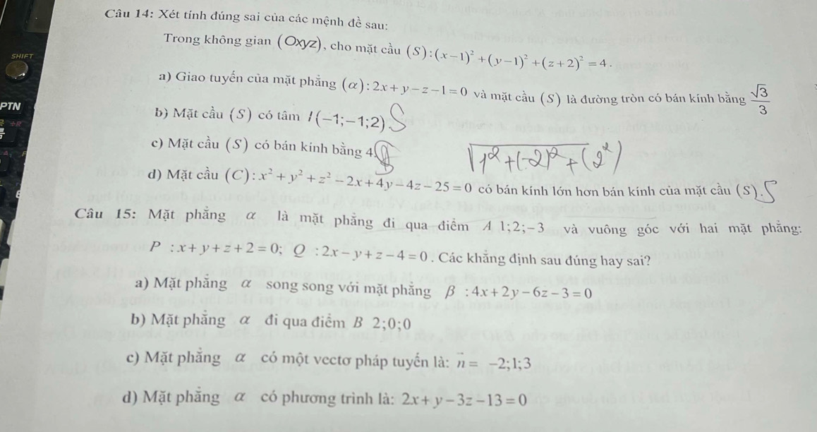 Xét tính đúng sai của các mệnh đề sau:
Trong không gian (Oxyz), cho mặt cầu (S):(x-1)^2+(y-1)^2+(z+2)^2=4. 
SHIFT
a) Giao tuyến của mặt phẳng (α): 2x+y-z-1=0 và mặt cầu (S) là đường tròn có bán kính bằng  sqrt(3)/3 
PTN b) Mặt cầu (S) có tâm I(-1;-1;2)
c) Mặt cầu (S) có bán kính bằng 4
d) Mặt cầu (C) x^2+y^2+z^2-2x+4y-4z-25=0 có bán kính lớn hơn bán kính của mặt cầu (S).
Câu 15: Mặt phẳng α là mặt phẳng đi qua điểm A1; 2; -3 và vuông góc với hai mặt phẳng:
P:x+y+z+2=0; Q:2x-y+z-4=0. Các khẵng định sau đúng hay sai?
a) Mặt phẳng α song song với mặt phẳng beta :4x+2y-6z-3=0
b) Mặt phẳng α đi qua điểm B 2;0;0
c) Mặt phẳng α có một vectơ pháp tuyển là: vector n=-2;1;3
d) Mặt phẳng α có phương trình là: 2x+y-3z-13=0