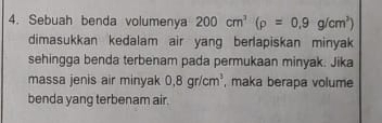 Sebuah benda volumenya 200cm^3(rho =0.9g/cm^3)
dimasukkan kedalam air yang berlapiskan minyak 
sehingga benda terbenam pada permukaan minyak. Jika 
massa jenis air minyak 0,8gr/cm^3 , maka berapa volume 
benda yang terbenam air.