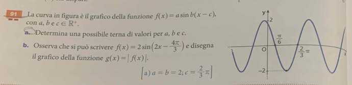 La curva in figura è il grafico della funzione f(x)=asin b(x-c),
con a, b e c∈ R^+.
a.  Determina una possibile terna di valori per a, b e c.
b. Osserva che si può scrivere f(x)=2sin (2x- 4π /3 ) e disegna
il grafico della funzione g(x)=|f(x)|.
a) a=b=2;c= 2/3 π ]