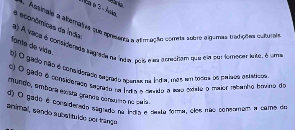 ceania
Ilca e 3 - Ásia
* Assinale a alternativa que apresenta a afirmação correta sobre algumas tradições culturais
e econômicas da Índia
a) A vaca é considerada sagrada na Índia, pois eles acreditam que ela por fornecer leite, é uma
fonte de vida
b) O gado não é considerado sagrado apenas na Índia, mas em todos os países asiáticos.
c) O gado é considerado sagrado na Índia e devido a isso existe o maior rebanho bovino do
mundo, embora exista grande consumo no país
d) O gado é considerado sagrado na Índia e desta forma, eles não consomem a carne do
animal, sendo substituído por frango.