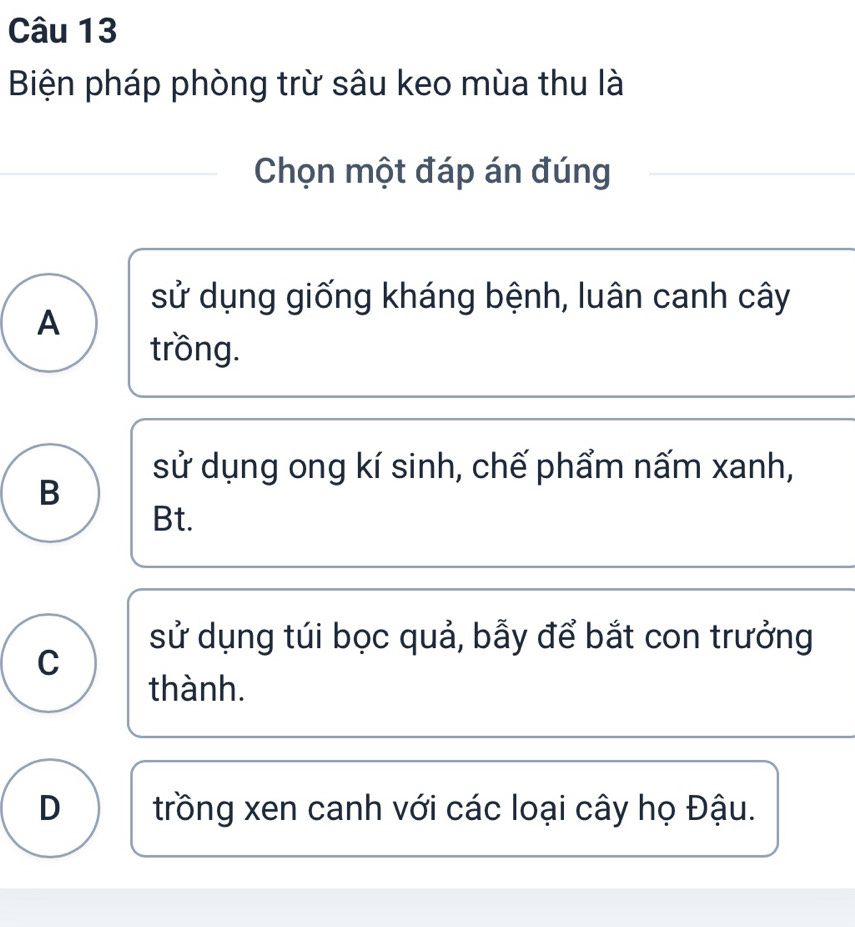 Biện pháp phòng trừ sâu keo mùa thu là
Chọn một đáp án đúng
sử dụng giống kháng bệnh, luân canh cây
A
trồng.
sử dụng ong kí sinh, chế phẩm nấm xanh,
B
Bt.
sử dụng túi bọc quả, bẫy để bắt con trưởng
C
thành.
D trồng xen canh với các loại cây họ Đậu.