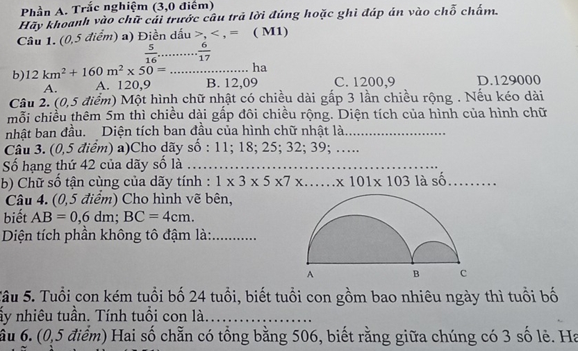 Phần A. Trắc nghiệm (3,0 điểm)
Hãy khoanh vào chữ cái trước câu trả lời đúng hoặc ghì đáp án vào chỗ chấm.
Câu 1. (0,5 điểm) a) Điền dấu , , = ( M1)
 5/16 ... 6/17 
ha
b) 12km^2+160m^2* 50= _B. 12,09 C. 1200,9 D. 129000
A. A. 120, 9
Câu 2. (0,5 điểm) Một hình chữ nhật có chiều dài gấp 3 lần chiều rộng . Nếu kéo dài
mỗi chiều thêm 5m thì chiều dài gấp đôi chiều rộng. Diện tích của hình của hình chữ
nhật ban đầu. Diện tích ban đầu của hình chữ nhật là._
Câu 3. (0,5 điểm) a)Cho dãy số : 11; 18; 25; 32; 39; …...
Số hạng thứ 42 của dãy số là_
b) Chữ số tận cùng của dãy tính : 1* 3* 5* 7* □  _...* 101* 1031 à shat O _
Câu 4. (0,5 điểm) Cho hình vẽ bên,
biết AB=0,6dm; BC=4cm. 
Diện tích phần không tô đậm là:_
Sâu 5. Tuổi con kém tuổi bố 24 tuổi, biết tuổi con gồm bao nhiêu ngày thì tuổi bố
ấy nhiêu tuần. Tính tuổi con là_
ầu 6. (0,5 điểm) Hai số chẵn có tổng bằng 506, biết rằng giữa chúng có 3 số lẻ. Ha