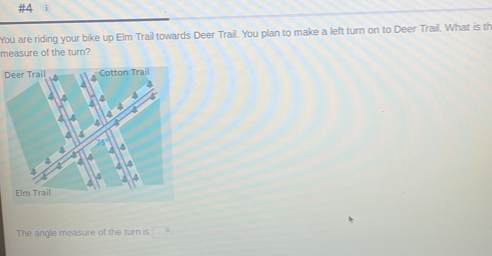 #4 ; 
You are riding your bike up Elm Trail towards Deer Trail. You plan to make a left turn on to Deer Trail. What is th 
measure of the turn? 
D 
The angle measure of the turn is □ 0.