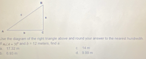 Use the diagram of the right triangle above and round your answer to the nearest hundredth.
. m∠ A=30° and b=12 meters, find a.
a. 17.32 m c. 14 m
b 6.93 m d. 9.99 m