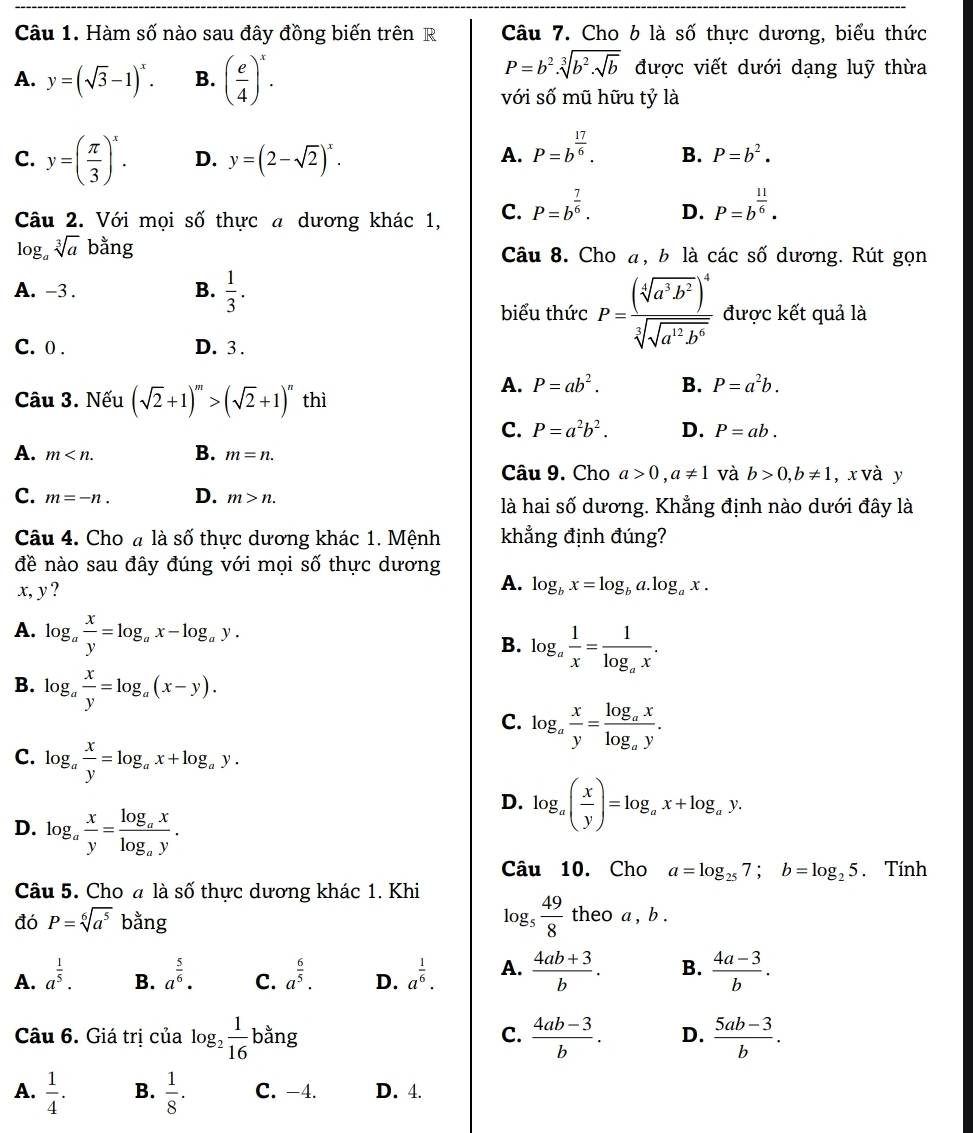 Hàm số nào sau đây đồng biến trên R Câu 7. Cho 6 là số thực dương, biểu thức
A. y=(sqrt(3)-1)^x. B. ( e/4 )^x.
P=b^2.sqrt[3](b^2.sqrt b) được viết dưới dạng luỹ thừa
với số mũ hữu tỷ là
C. y=( π /3 )^x. D. y=(2-sqrt(2))^x.
A. P=b^(frac 17)6.
B. P=b^2.
Câu 2. Với mọi số thực a dương khác 1, C. P=b^(frac 7)6. D. P=b^(frac 11)6.
log _asqrt[3](a) bằng Câu 8. Cho a, b là các số dương. Rút gọn
A. -3 .  1/3 .
B.
biểu thức P=frac (sqrt[4](a^3b^2))^4sqrt[3](sqrt a^(12)b^6) được kết quả là
C. 0 . D. 3 .
A. P=ab^2. B. P=a^2b.
Câu 3. Nếu (sqrt(2)+1)^m>(sqrt(2)+1)^n thì
C. P=a^2b^2. D. P=ab.
A. m B. m=n.
Câu 9. Cho a>0,a!= 1 và b>0,b!= 1 , x và y
C. m=-n. D. m>n. là hai số dương. Khẳng định nào dưới đây là
Câu 4. Cho # là số thực dương khác 1. Mệnh khẳng định đúng?
đề nào sau đây đúng với mọi số thực dương
x, y ?
A. log _bx=log _ba.log _ax.
A. log _a x/y =log _ax-log _ay.
B. log _a 1/x =frac 1log _ax.
B. log _a x/y =log _a(x-y).
C. log _a x/y =frac log _axlog _ay.
C. log _a x/y =log _ax+log _ay.
D. log _a( x/y )=log _ax+log _ay.
D. log _a x/y =frac log _axlog _ay.
Câu 10. Cho a=log _257;b=log _25. Tính
Câu 5. Cho đ là số thực dương khác 1. Khi
đó P=sqrt[6](a^5) bằng
log _5 49/8  theo a, b .
A. a^(frac 1)5. a^(frac 5)6. C. a^(frac 6)5. D. a^(frac 1)6. A.  (4ab+3)/b . B.  (4a-3)/b .
B.
Câu 6. Giá trị của log _2 1/16  bằng C.  (4ab-3)/b . D.  (5ab-3)/b .
A.  1/4 . B.  1/8 . C. -4. D. 4.