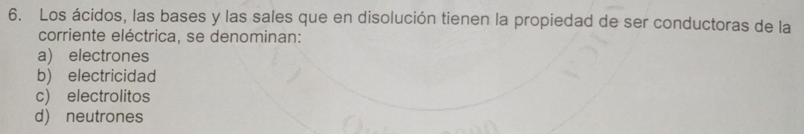 Los ácidos, las bases y las sales que en disolución tienen la propiedad de ser conductoras de la
corriente eléctrica, se denominan:
a) electrones
b) electricidad
c) electrolitos
d) neutrones