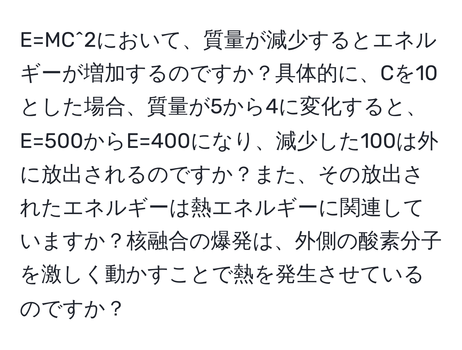 E=MC^2において、質量が減少するとエネルギーが増加するのですか？具体的に、Cを10とした場合、質量が5から4に変化すると、E=500からE=400になり、減少した100は外に放出されるのですか？また、その放出されたエネルギーは熱エネルギーに関連していますか？核融合の爆発は、外側の酸素分子を激しく動かすことで熱を発生させているのですか？