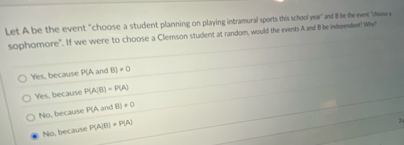 Let A be the event “choose a student planning on playing intramural sports this school year ” and B be the event "choose a
sophomore". If we were to choose a Clemson student at random, would the events A and B be independent? Why?
Yes, because P(A and B)!= 0
Yes, because P(A|B)=P(A)
No, because P(AandB)!= 0
No, because P(A|B)!= P(A)
3