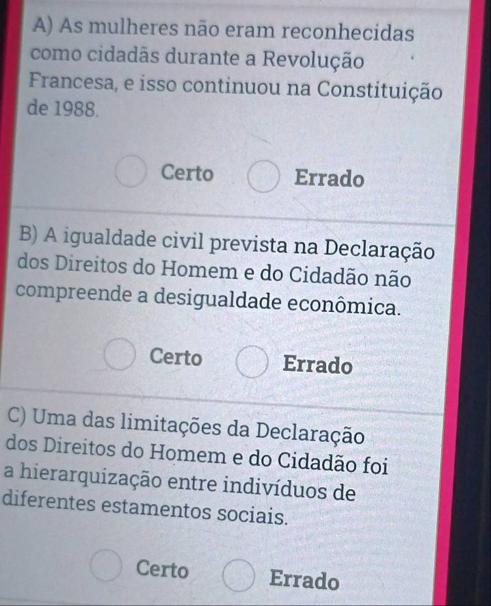 As mulheres não eram reconhecidas
como cidadãs durante a Revolução
Francesa, e isso continuou na Constituição
de 1988.
Certo Errado
B) A igualdade civil prevista na Declaração
dos Direitos do Homem e do Cidadão não
compreende a desigualdade econômica.
Certo Errado
C) Uma das limitações da Declaração
dos Direitos do Homem e do Cidadão foi
a hierarquização entre indivíduos de
diferentes estamentos sociais.
Certo Errado