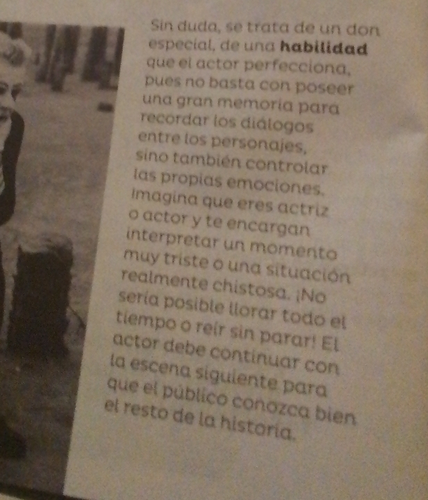 Sin duda, se trata de un don 
especial, de una habilidad 
que el actor perfecciona, 
pues no basta con poseer 
una gran memoría pará 
recordar los diálogos 
entre los personajes, 
sino también controlar 
las propias emociones. 
Imagina que eres actriz 
o actor y te encargan 
interpretar un momento 
muy triste o una situación 
realmente chistosa. ¡No 
sería posible llorar todo el 
tiempo o reir sin parar! El 
actor debe continuar con 
la escena siguiente para 
que el público conozca bien 
el resto de la historía.