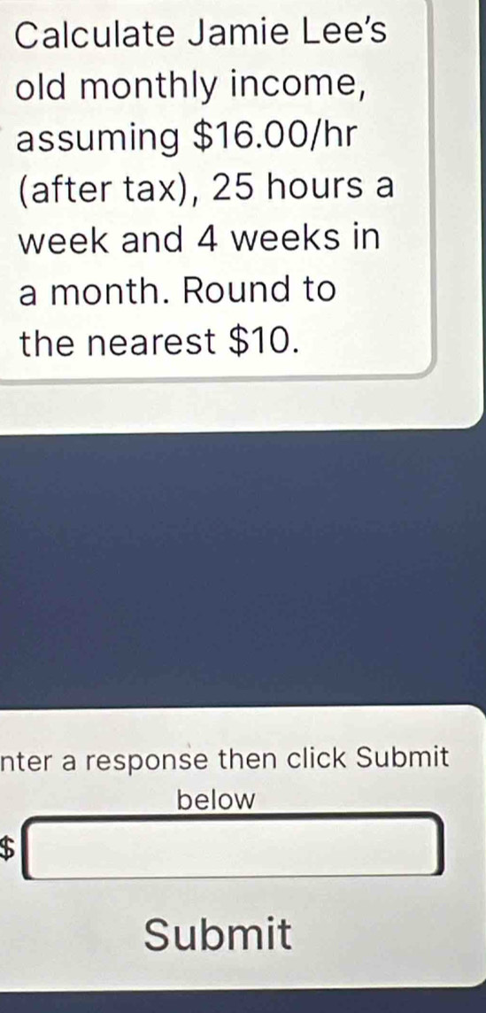 Calculate Jamie Lee's 
old monthly income, 
assuming $16.00/hr
(after tax), 25 hours a
week and 4 weeks in
a month. Round to 
the nearest $10. 
nter a response then click Submit 
below 
□ 
Submit