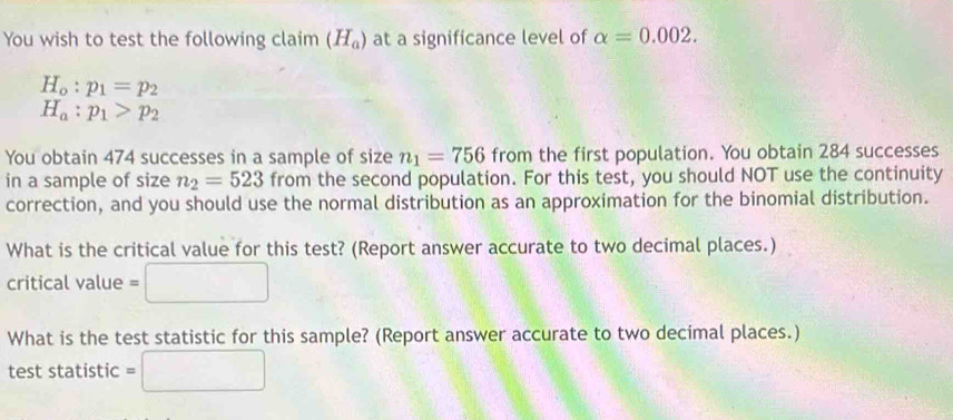 You wish to test the following claim (H_a) at a significance level of alpha =0.002.
H_o:p_1=p_2
H_a:p_1>p_2
You obtain 474 successes in a sample of size n_1=756 from the first population. You obtain 284 successes 
in a sample of size n_2=523 from the second population. For this test, you should NOT use the continuity 
correction, and you should use the normal distribution as an approximation for the binomial distribution. 
What is the critical value for this test? (Report answer accurate to two decimal places.) 
□  
critical value 
What is the test statistic for this sample? (Report answer accurate to two decimal places.) 
test statistic