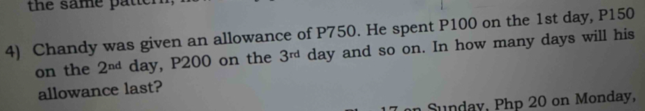 the same patter 
4) Chandy was given an allowance of P750. He spent P100 on the 1st day, P150
on the 2^(nd) day, P200 on the 3^(rd) day and so on. In how many days will his 
allowance last? 
in Sunday, Php 20 on Monday,