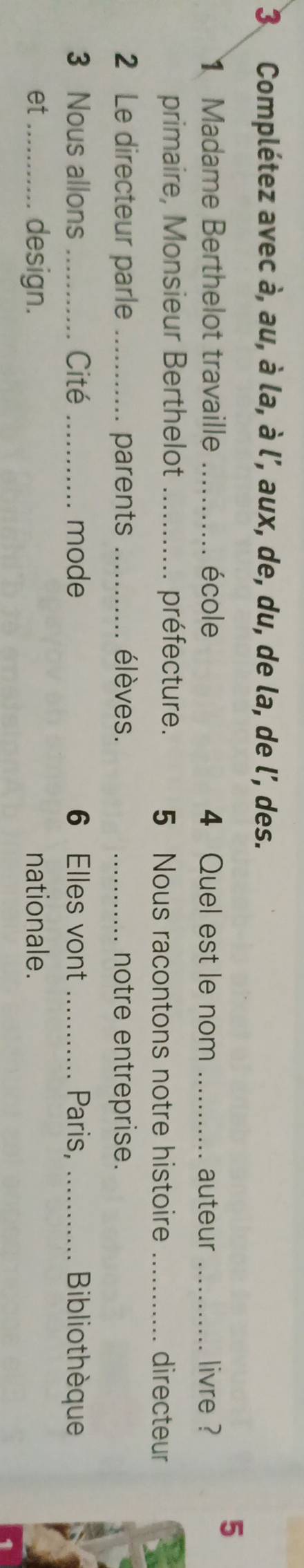 Complétez avec à, au, à la, à l’, aux, de, du, de la, de l', des. 
5 
Madame Berthelot travaille _école 4 Quel est le nom _auteur _livre ? 
primaire, Monsieur Berthelot _préfecture. 5 Nous racontons notre histoire _directeur 
2 Le directeur parle_ parents _élèves. _notre entreprise. 
3 Nous allons _Cité _mode 6 Elles vont _Paris, _Bibliothèque 
design. 
et_ nationale.