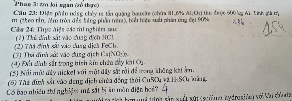 Phan 3: tra loi ngan (số thực) 
Câu 23: Điện phân nóng chảy m tấn quặng bauxite (chứa 81,6% Al_2O_3) thu được 600 kg Al. Tính giá trị 
m (theo tấn, làm tròn đến hàng phần trăm), biết hiệu suất phản ứng đạt 90%. 
Câu 24: Thực hiện các thí nghiệm sau: 
(1) Thả đinh sắt vào dung dịch HCl. 
(2) Thả đinh sắt vào dung dịch FeCl₃. 
(3) Thả đinh sắt vào dung dịch Cu(NO_3)_2. 
(4) Đốt đinh sắt trong bình kín chứa đầy khí O_2. 
(5) Nối một dây nickel với một dây sắt rồi để trong không khí ẩm. 
(6) Thả đinh sắt vào dung dịch chứa đồng thời CuS O_4 và H_2SO_4 loãng. 
Có bao nhiêu thí nghiệm mà sắt bị ăn mòn điện hoá? 
i tạ tích hợp quá trình sản xuất xút (sodium hydroxide) với khí chlorin