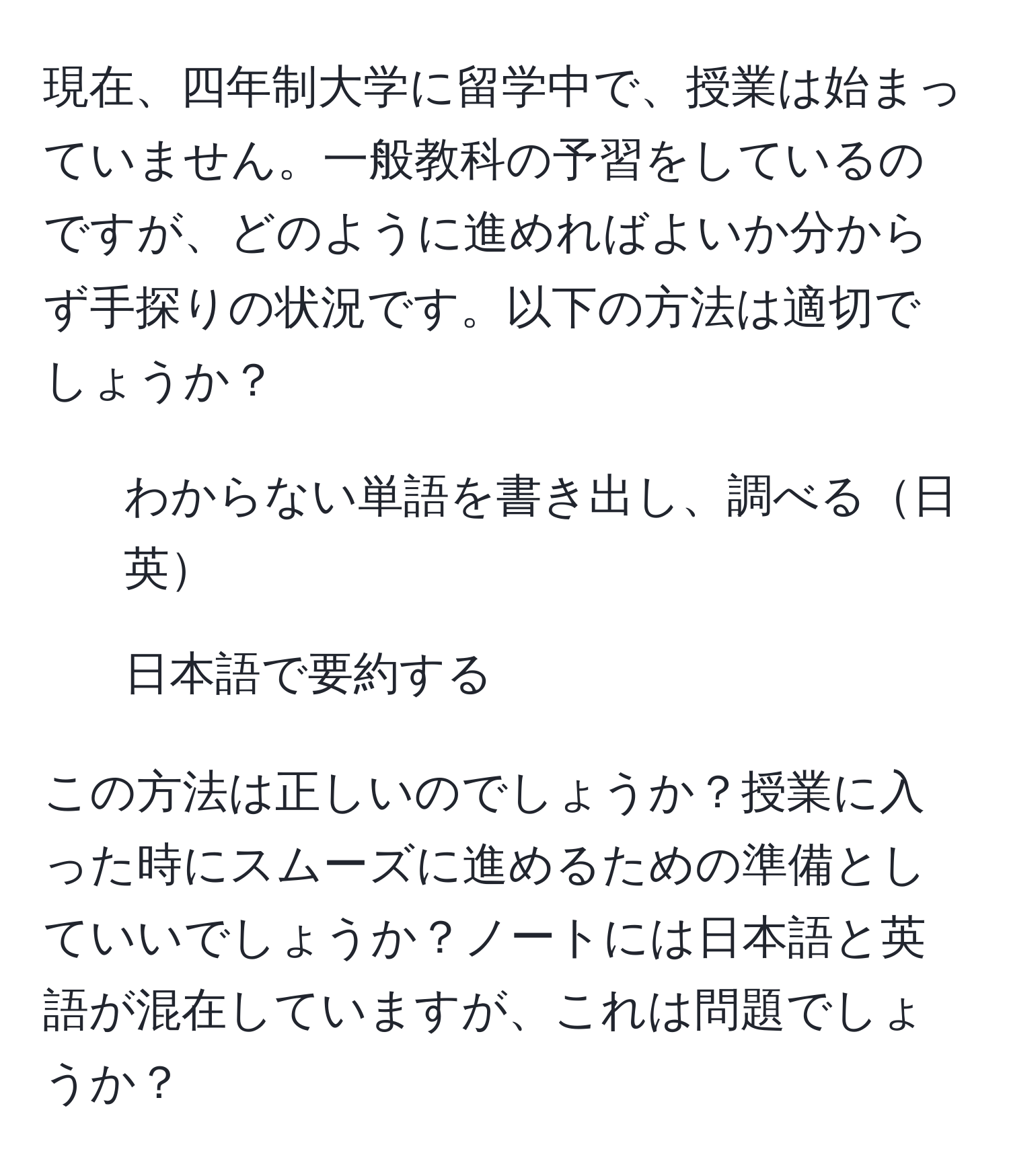 現在、四年制大学に留学中で、授業は始まっていません。一般教科の予習をしているのですが、どのように進めればよいか分からず手探りの状況です。以下の方法は適切でしょうか？  
- わからない単語を書き出し、調べる日英  
- 日本語で要約する  

この方法は正しいのでしょうか？授業に入った時にスムーズに進めるための準備としていいでしょうか？ノートには日本語と英語が混在していますが、これは問題でしょうか？