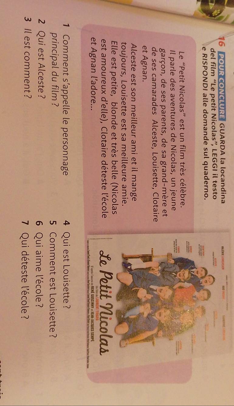 POUR CONCLURE GUARDA la locandina 
del film “Le petit Nicolas”, LEGGI il testo 
e RISPONDI alle domande sul quaderno. 
Le “Petit Nicolas” est un film très célèbre. 
Il parle des aventures de Nicolas, un jeune 
garçon, de ses parents, de sa grand-mère et 
de ses camarades Alceste, Louisette, Clotaire 
et Agnan. 
Alceste est son meilleur ami et il mange 
toujours, Louisette est sa meilleure amie. 
Elle est petite, blonde et très belle (Nicolas 
est amoureux d’elle), Clotaire déteste l’école 
et Agnan l’adore... 
1 Comment s’appelle le personnage 4 Qui est Louisette ? 
principal du film ? 5 Comment est Louisette ? 
2 Qui est Alceste? 
6 Qui aime l'école ? 
3 Il est comment ? 
7 Qui déteste l'école ?