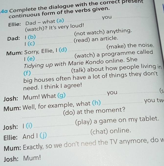 4α Complete the dialogue with the correct present 
continuous form of the verbs given._ 
_you 
Ellie: Dad - what (a) 
(watch)? It's very loud! 
Dad: 1(b) _(not watch) anything. 
1 (c)_ (read) an article. 
Mum: Sorry, Ellie, I (d) _(make) the noise. 
I(e)_ (watch) a programme called 
Tidying up with Marie Kondo online. She 
(f)_ (talk) about how people living in 
big houses often have a lot of things they don't 
need. I think I agree! 
Josh: Mum! What (g) _you _(s 
Mum: Well, for example, what (h) _you tw 
_ 
(do) at the moment? 
Josh: I (i) _(play) a game on my tablet. 
Ellie: And I (j) _(chat) online. 
Mum: Exactly, so we don't need the TV anymore, do w 
Josh: Mum!