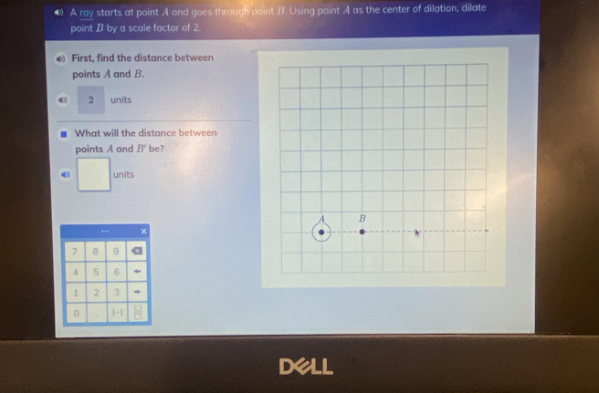 A ray starts at point A and goes through point B. Using point A as the center of dilation, dilate 
point B by a scale factor of 2. 
0 First, find the distance between 
points A and B.
2 units 
. What will the distance between 
points A and B' be? 
units 
dell