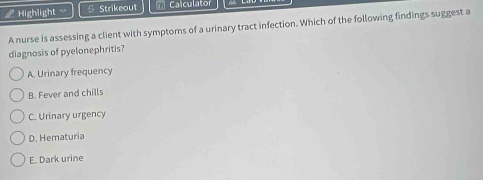 Highlight Strikeout * Calculator
A nurse is assessing a client with symptoms of a urinary tract infection. Which of the following findings suggest a
diagnosis of pyelonephritis?
A. Urinary frequency
B. Fever and chills
C. Urinary urgency
D. Hematuria
E. Dark urine