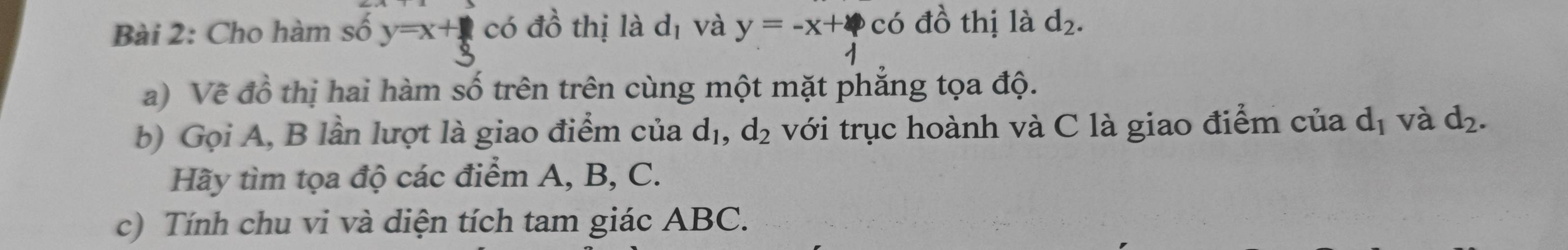 Cho hàm số y=x+ 1/3  có đồ thị là d_1 và y=-x+4 có đồ thị là d_2. 
a) Về đồ thị hai hàm số trên trên cùng một mặt phẳng tọa độ. 
b) Gọi A, B lần lượt là giao điểm của d_1, d_2 với trục hoành và C là giao điểm của d_1 và d_2. 
Hãy tìm tọa độ các điểm A, B, C. 
c) Tính chu vi và diện tích tam giác ABC.