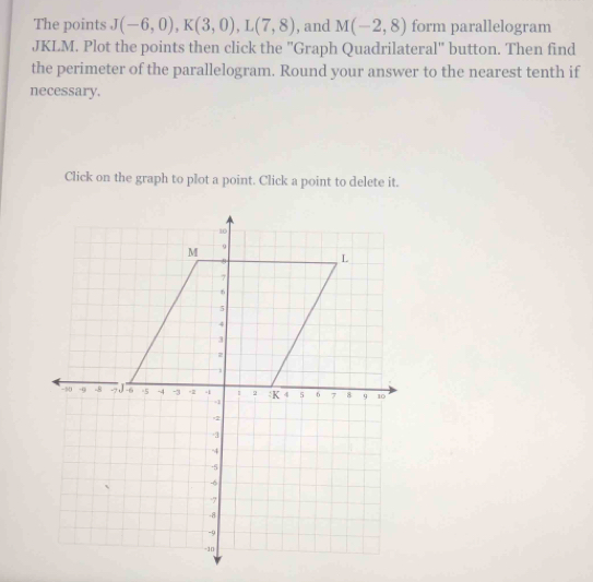 The points J(-6,0), K(3,0), L(7,8) , and M(-2,8) form parallelogram
JKLM. Plot the points then click the ''Graph Quadrilateral' button. Then find 
the perimeter of the parallelogram. Round your answer to the nearest tenth if 
necessary. 
Click on the graph to plot a point. Click a point to delete it.