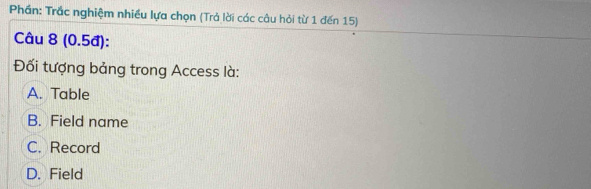 Phần: Trắc nghiệm nhiều lựa chọn (Trả lời các câu hỏi từ 1 đến 15)
Câu 8 (0.5đ):
Đối tượng bảng trong Access là:
A. Table
B. Field name
C. Record
D. Field