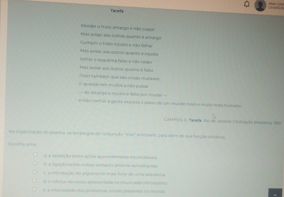 ANA CAR
c34b0535
Tarefa
Morder o fruto amargo e não cuspir
Mas avisar aos outros quanto é amargo
Cumprir o trato injusto e não falhar
Mas avisar aos outros quanto é injusto
Sofrer o esquema falso e não ceder
Mas avisar aos outros quanto é falso
Dizer também que são coisas mutáveis...
E quando em muitos a não pulsar
— do amargo e injusto e falso por mudar —
então confiar à gente exausta o plano de um mundo novo e muito mais humano.
CAMPOS, G. Tarefa. Rio de Janeiro: Civilização Brasileira, 1981
Na organização do poema, os empregos da conjunção "mas" articulam, para além de sua função sintática,
Escolha uma:
a. a oposição entre ações aparentemente inconciliáveis.
b a ligação entre verbos semanticamente semelhantes.
c. a introdução do argumento mais forte de uma sequência.
d. o reforço da causa apresentada no enunciado introdutório.
e a intensidade dos problemas sociais presentes no mundo.