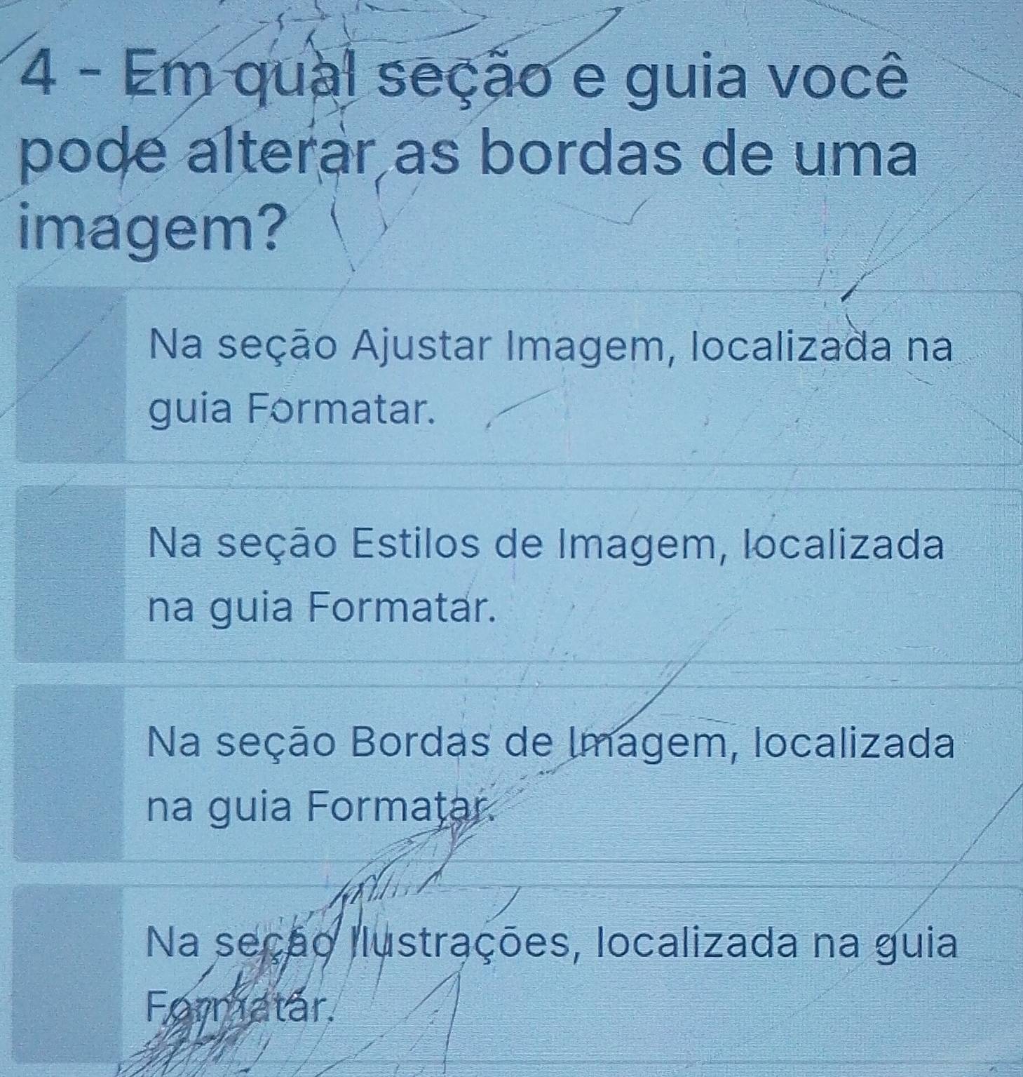 Em qual seção e guia você
pode alterar as bordas de uma
imagem?
Na seção Ajustar Imagem, localizada na
guia Formatar.
Na seção Estilos de Imagem, localizada
na guia Formatar.
Na seção Bordas de Imagem, localizada
na guia Formatar.
Na seção llustrações, localizada na guia
Formatar.