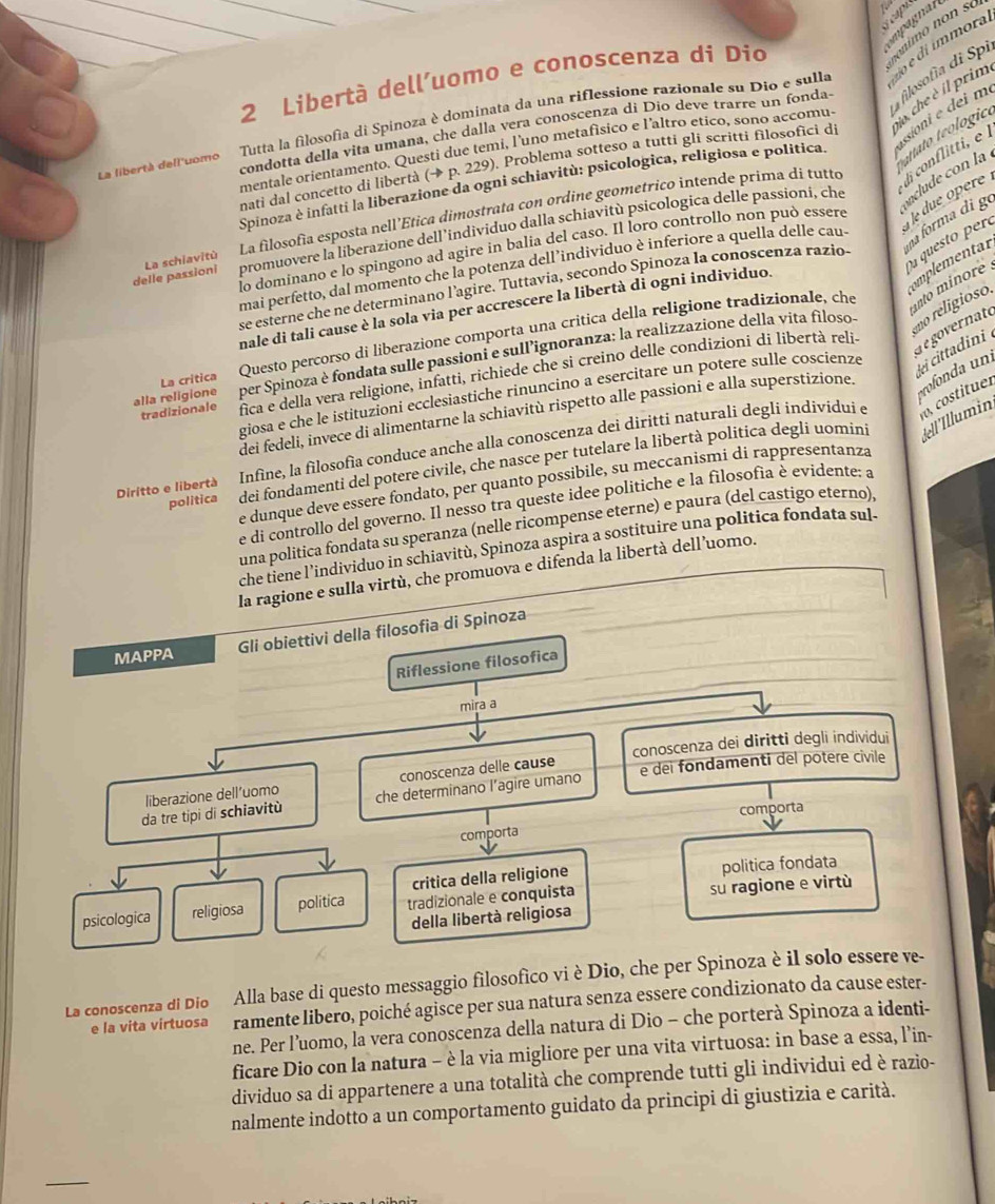 mpagnar
2 Libertà dell’uomo e conoscenza di Dio
La libertà dell'uomo  Tutta la filosofía di Spinoza è dominata da una riflessione razionale su Dio e sulla do é dí ímmora
condotta della vita umana, che dalla vera conoscenza di Dio deve trarre un fonda.  fiosof d í
sioni e dei m
tato teologic
nati dal concetto di libertà (→ p. 229). Problema sotteso a tutti gli scritti filosofici di jo, che è il prim
mentale orientamento. Questi due temi, l'uno metafísico e I'altro etico, sono accomu.
Spinoza è infatti la liberazione da ogni schiavitù: psicologica, religiosa e politica.
delle passioni La schiavitù La filosofía esposta nell’Ética dimostrata con ordine geometrico intende prima di tutto i conflitti, é 
promuovere la liberazione dell’individuo dalla schiavitù psicologica delle passioni, che nclude con la 
na forma di ge
lo dominano e lo spingono ad agire in balia del caso. Il loro controllo non può essere le due opere 
u questo peró
mai perfetto, dal momento che la potenza dell’individuo è inferiore a quella delle cau.
nto minore 
se esterne che ne determinano l’agire. Tuttavia, secondo Spinoza la conoscenza razio
mnale di tali cause è la sola via per accrescere la libertà di ogni individuo.
mplemental
e goernate
per Spinoza è fondata sulle passioni e sull’ignoranza: la realizzazione della vita filoso- no religioso.
alla religione La critica Questo percorso di liberazione comporta una critica della religione tradizionale, che
pofnda  n i cittadini 
tradizionale fica e della vera religione, infatti, richiede che si creino delle condizioni di libertà reli.
giosa e che le istituzioni ecclesiastiche rinuncino a esercitare un potere sulle coscienze
costituer
dei fedeli, invece di alimentarne la schiavitù rispetto alle passioni e alla superstizione.
Diritto e libertà Infìne, la filosofia conduce anche alla conoscenza dei diritti naturali degli individui e
politica dei fondamenti del potere civile, che nasce per tutelare la libertà politica degli uomini Jell İllumin
e dunque deve essere fondato, per quanto possibile, su meccanismi di rappresentanza
e di controllo del governo. Il nesso tra queste idee politiche e la filosofia è evidente: a
una politica fondata su speranza (nelle ricompense eterne) e paura (del castigo eterno),
che tiene l’individuo in schiavitù, Spinoza aspira a sostituire una politica fondata sul-
la ragione e sulla virtù, che promuova e difenda la libertà dell’uomo.
MAPPA Gli obiettivi della filosofia di Spinoza
Riflessione filosofica
mira a
liberazione dell’uomo conoscenza delle cause conoscenza dei diritti degli individui
da tre tipi di schiavitù che determinano l’agire umano e dei fondamenti del potere civile
comporta
comporta
critica della religione politica fondata
psicologica religiosa politica tradizionale e conquista su ragione e virtù
della libertà religiosa
La conoscenza di Dio Alla base di questo messaggio filosofico vi è Dio, che per Spinoza è il solo essere ve-
e la vita virtuosa ramente libero, poiché agisce per sua natura senza essere condizionato da cause ester-
ne. Per l’uomo, la vera conoscenza della natura di Dio - che porterà Spinoza a identi-
ficare Dio con la natura - è la via migliore per una vita virtuosa: in base a essa, l’in-
dividuo sa di appartenere a una totalità che comprende tutti gli individui ed è razio-
nalmente indotto a un comportamento guidato da principi di giustizia e carità.