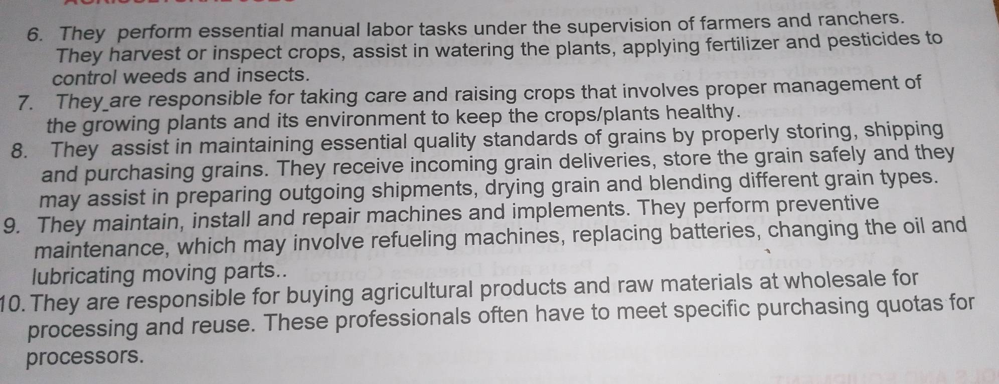 They perform essential manual labor tasks under the supervision of farmers and ranchers. 
They harvest or inspect crops, assist in watering the plants, applying fertilizer and pesticides to 
control weeds and insects. 
7. They_are responsible for taking care and raising crops that involves proper management of 
the growing plants and its environment to keep the crops/plants healthy. 
8. They assist in maintaining essential quality standards of grains by properly storing, shipping 
and purchasing grains. They receive incoming grain deliveries, store the grain safely and they 
may assist in preparing outgoing shipments, drying grain and blending different grain types. 
9. They maintain, install and repair machines and implements. They perform preventive 
maintenance, which may involve refueling machines, replacing batteries, changing the oil and 
lubricating moving parts.. 
10. They are responsible for buying agricultural products and raw materials at wholesale for 
processing and reuse. These professionals often have to meet specific purchasing quotas for 
processors.