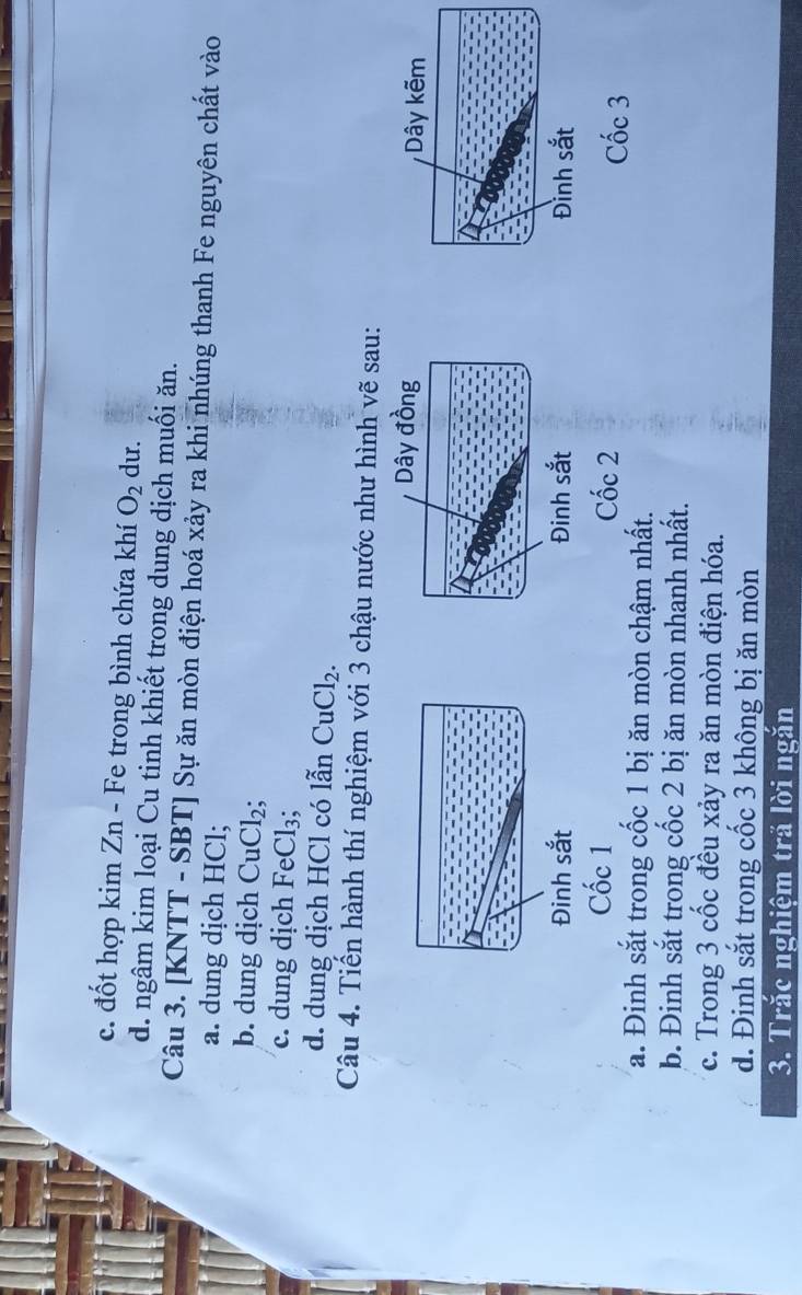 c. đốt hợp kim Zn - Fe trong bình chứa khí O_2 du.
d. ngâm kim loại Cu tinh khiết trong dung dịch muối ăn.
Câu 3. [KNTT - SBT] Sự ăn mòn điện hoá xảy ra khi nhúng thanh Fe nguyên chất vào
a. dung dịch HCl;
b. dung dịch CuCl_2;
c. dung dịch FeCl_3
d. dung dịch HCl có lẫn CuCl_2. 
Câu 4. Tiến hành thí nghiệm với 3 chậu nước như hình vẽ sau:
Dây đồng Dây kẽm
Đinh sắt Đinh sắt Đình sắt
Cốc 1 Cốc 2
Cốc 3
a. Đinh sắt trong cốc 1 bị ăn mòn chậm nhất.
b. Đinh sắt trong cốc 2 bị ăn mòn nhanh nhất.
c. Trong 3 cốc đều xảy ra ăn mòn điện hóa.
d. Đinh sắt trong cốc 3 không bị ăn mòn
3. Trắc nghiệm tră lời ngăn