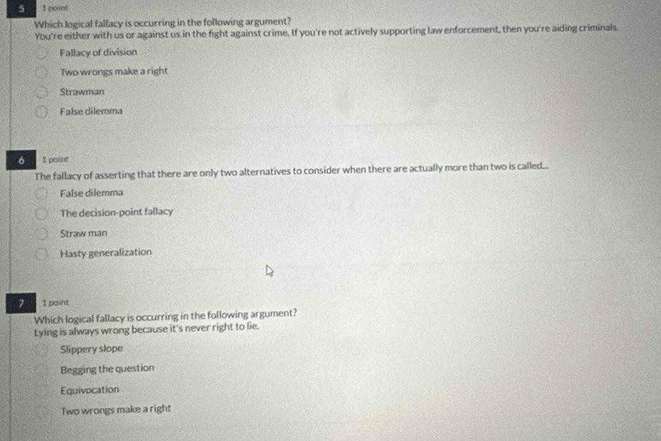 5 1 point
Which logical fallacy is occurring in the following argument?
You're either with us or against us in the fight against crime. If you're not actively supporting law enforcement, then you're aiding criminals.
Fallacy of division
Two wrongs make a right
Strawman
False dilemma
6 2 poin
The fallacy of asserting that there are only two alternatives to consider when there are actually more than two is called...
False dilemma
The decision-point fallacy
Straw man
Hasty generalization
7 1 paint
Which logical fallacy is occurring in the following argument?
Lying is always wrong because it's never right to lie.
Slippery slope
Begging the question
Equivocation
Two wrongs make a right