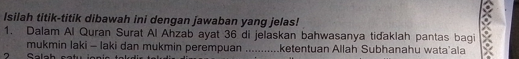 Isilah titik-titik dibawah ini dengan jawaban yang jelas! 
1. Dalam Al Quran Surat Al Ahzab ayat 36 di jelaskan bahwasanya tidaklah pantas bagi 
mukmin laki - laki dan mukmin perempuan _ketentuan Allah Subhanahu wata’ala 
2 Salah