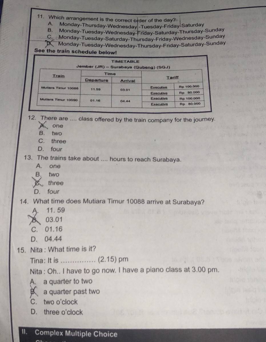 Which arrangement is the correct order of the day?
A. Monday-Thursday-Wednesday -Tuesday-Friday-Saturday
B. Monday-Tuesday-Wednesday-Friday-Saturday-Thursday-Sunday
C Monday-Tuesday-Saturday-Thursday-Friday-Wednesday-Sunday
Monday-Tuesday-Wednesday-Thursday-Friday-Saturday-Sunday
See the train schedule below!
12. There are .... class offered by the train company for the journey.
one
B. two
C. three
D. four
13. The trains take about .... hours to reach Surabaya.
A. one
B. two
B three
D. four
14. What time does Mutiara Timur 10088 arrive at Surabaya?
A. 11. 59
03.01
C. 01.16
D. 04.44
15. Nita : What time is it?
Tina: It is _(2.15) pm
Nita : Oh.. I have to go now. I have a piano class at 3.00 pm.
A. a quarter to two
B a quarter past two
C. two o'clock
D. three o'clock
II. Complex Multiple Choice