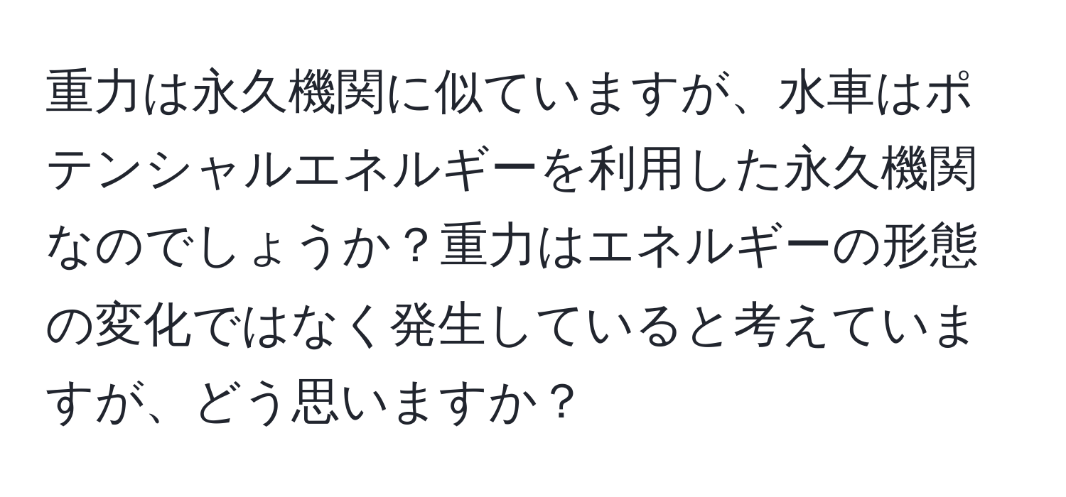 重力は永久機関に似ていますが、水車はポテンシャルエネルギーを利用した永久機関なのでしょうか？重力はエネルギーの形態の変化ではなく発生していると考えていますが、どう思いますか？