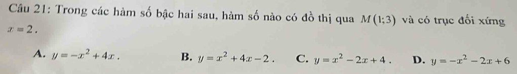 Trong các hàm số bậc hai sau, hàm số nào có đồ thị qua M(1;3) và có trục đối xứng
x=2.
A. y=-x^2+4x. B. y=x^2+4x-2. C. y=x^2-2x+4. D. y=-x^2-2x+6