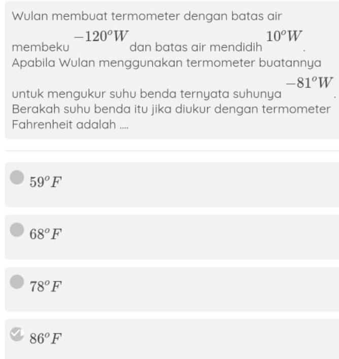 Wulan membuat termometer dengan batas air
-120°W
10°W
membeku dan batas air mendidih
Apabila Wulan menggunakan termometer buatannya
-81°W
untuk mengukur suhu benda ternyata suhunya
Berakah suhu benda itu jika diukur dengan termometer
Fahrenheit adalah ....
59°F
68°F
78°F
86°F