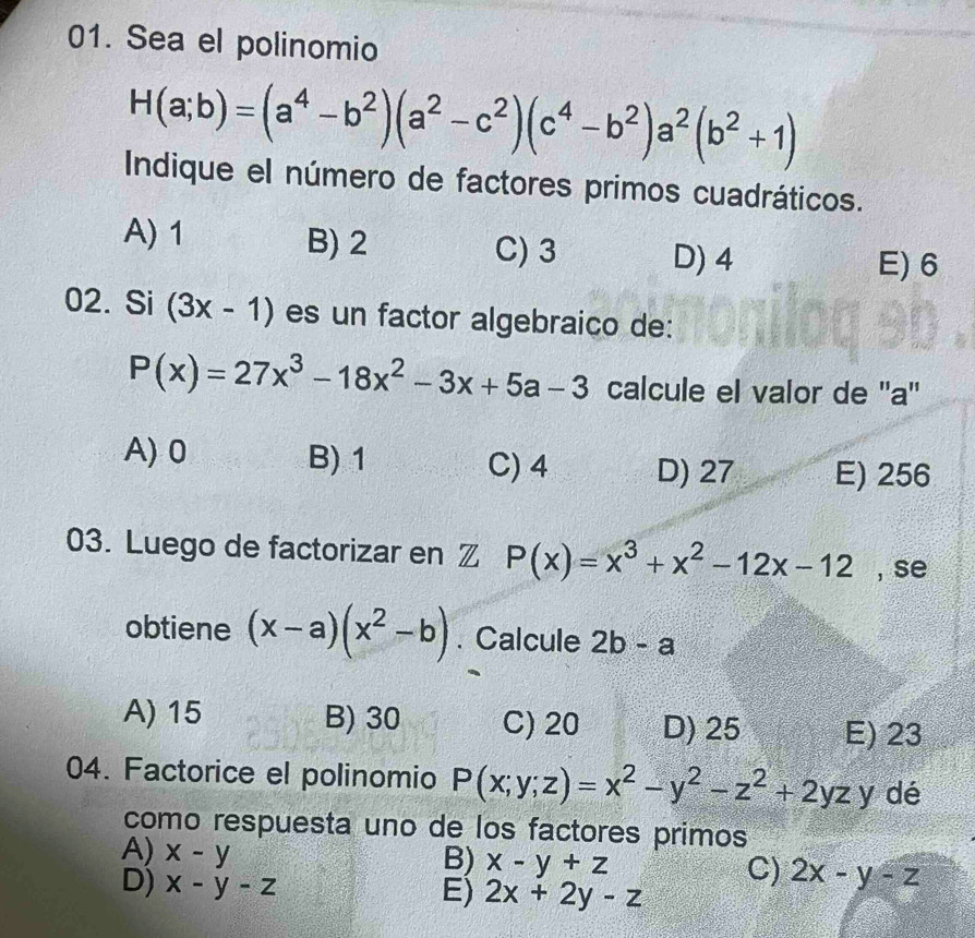 Sea el polinomio
H(a;b)=(a^4-b^2)(a^2-c^2)(c^4-b^2)a^2(b^2+1)
Indique el número de factores primos cuadráticos.
A) 1 B) 2 C) 3 D) 4
E) 6
02. Si (3x-1) es un factor algebraico de:
P(x)=27x^3-18x^2-3x+5a-3 calcule el valor de '' a ''
A) 0 B) 1 C) 4 D) 27 E) 256
03. Luego de factorizar en Z P(x)=x^3+x^2-12x-12 , se
obtiene (x-a)(x^2-b). Calcule 2b-a
A) 15 B) 30 C) 20 D) 25 E) 23
04. Factorice el polinomio P(x;y;z)=x^2-y^2-z^2+2yz y dé
como respuesta uno de los factores primos
A) x-y
B) x-y+z C) 2x-y-z
D) x-y-z
E) 2x+2y-z