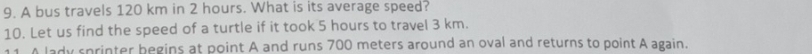 A bus travels 120 km in 2 hours. What is its average speed? 
10. Let us find the speed of a turtle if it took 5 hours to travel 3 km. 
11. A lady sprinter begins at point A and runs 700 meters around an oval and returns to point A again.