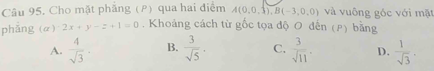 Cho mặt phăng (P) qua hai điểm A(0,0,3), B(-3,0,0) và vuông góc với mặt
phǎng (alpha )· 2x+y-z+1=0. Khoảng cách từ gốc tọa độ O đến (P) bằng
B.
C.
A.  4/sqrt(3) .  3/sqrt(5) .  3/sqrt(11) .  1/sqrt(3) . 
D.