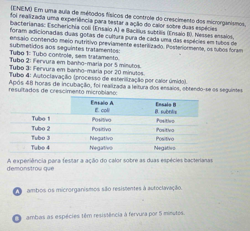 (ENEM) Em uma aula de métodos físicos de controle do crescimento dos microrganismos,
foi realizada uma experiência para testar a ação do calor sobre duas espécies
bacterianas: Escherichia coli (Ensaio A) e Bacilius subtilis (Ensaio B). Nesses ensaios,
foram adicionadas duas gotas de cultura pura de cada uma das espécies em tubos de
ensaio contendo meio nutritivo previamente esterilizado. Posteriormente, os tubos foram
submetidos aos seguintes tratamentos:
Tubo 1: Tubo controle, sem tratamento.
Tubo 2: Fervura em banho-maria por 5 minutos.
Tubo 3: Fervura em banho-maria por 20 minutos.
Tubo 4: Autoclavação (processo de esterilização por calor úmido).
Após 48 horas de incubação, foi realizada a leitura dos ensaios, obtendo-se os seguintes
resultados de crescimento microbiano:
A experiência para testar a ação do calor sobre as duas espécies bacterianas
demonstrou que
A ambos os microrganismos são resistentes à autoclavação.
ambas as espécies têm resistência à fervura por 5 minutos.