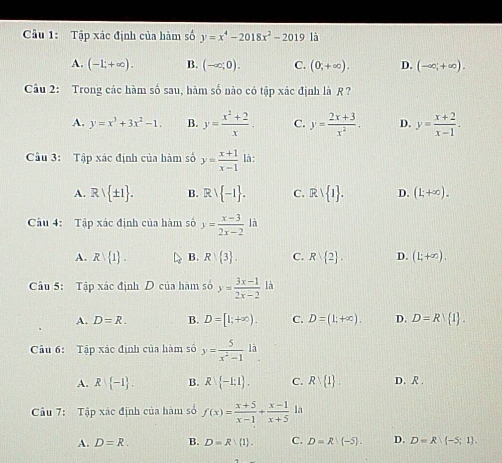 Tập xác định của hàm số y=x^4-2018x^2-2019 là
A. (-1;+∈fty ). B. (-∈fty ;0). C. (0;+∈fty ). D. (-∈fty ;+∈fty ).
Cầu 2: Trong các hàm số sau, hàm số nào có tập xác định là R ?
A. y=x^3+3x^2-1. B. y= (x^2+2)/x . C. y= (2x+3)/x^2 . D. y= (x+2)/x-1 .
Câu 3: Tập xác định của hàm số y= (x+1)/x-1  là:
A. Rvee  ± 1 . B. Rvee  -1 . C. Rvee  1 . D. (L+∈fty ).
Câu 4: Tập xác định của hàm số y= (x-3)/2x-2  l
A. R 1 . B. R 3 . C. R 2 . D. (1;+∈fty ).
Câu 5: Tập xác định D của hàm số y= (3x-1)/2x-2  là
A. D=R. B. D=[1;+∈fty ). C. D=(1;+∈fty ). D. D=R 1 .
Câu 6: Tập xác định của hàm số y= 5/x^2-1 li
A. R -1 . B. R -1;1 . C. R 1 . D. R .
Câu 7: Tập xác định của hàm số f(x)= (x+5)/x-1 + (x-1)/x+5  là
A. D=R. B. D=R 1 . C. D=R|(-5 . D. D=R -5;1 .