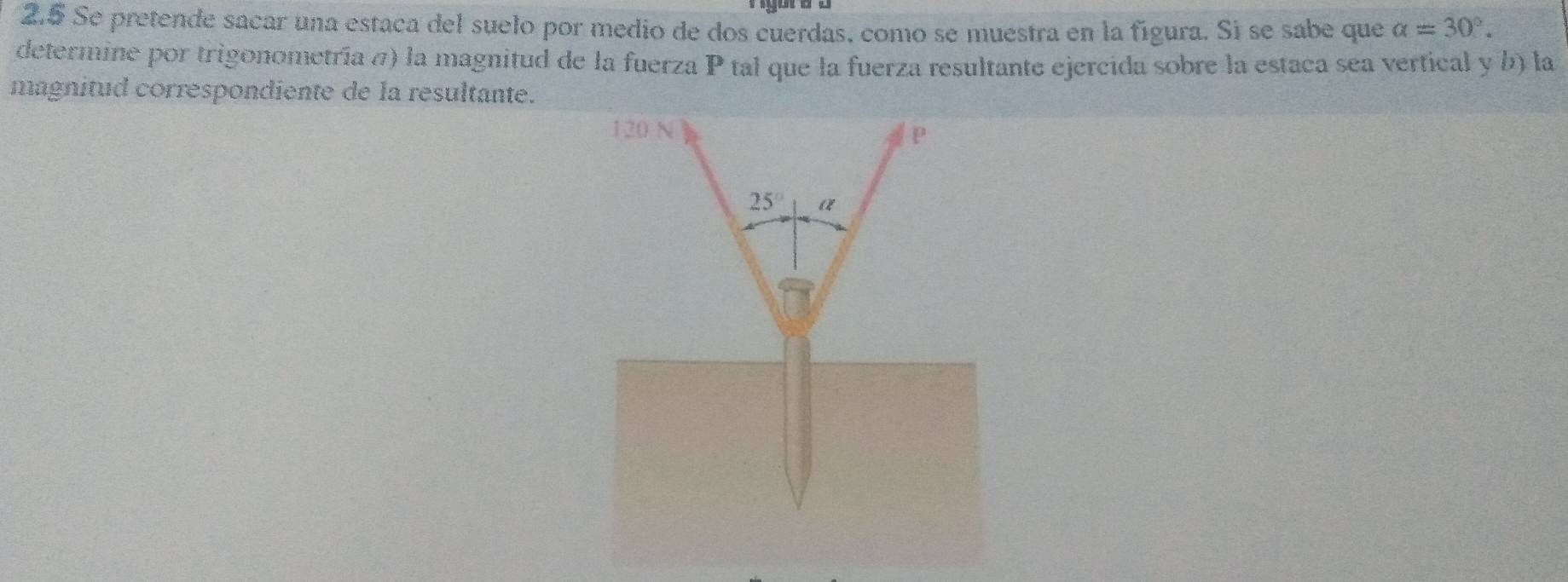 2.5 Se pretende sacar una estaca del suelo por medio de dos cuerdas, como se muestra en la figura. Si se sabe que alpha =30°.
determine por trigonometría π) la magnitud de la fuerza P tal que la fuerza resultante ejercida sobre la estaca sea vertical y b) la
magnitud correspondiente de la resultante.