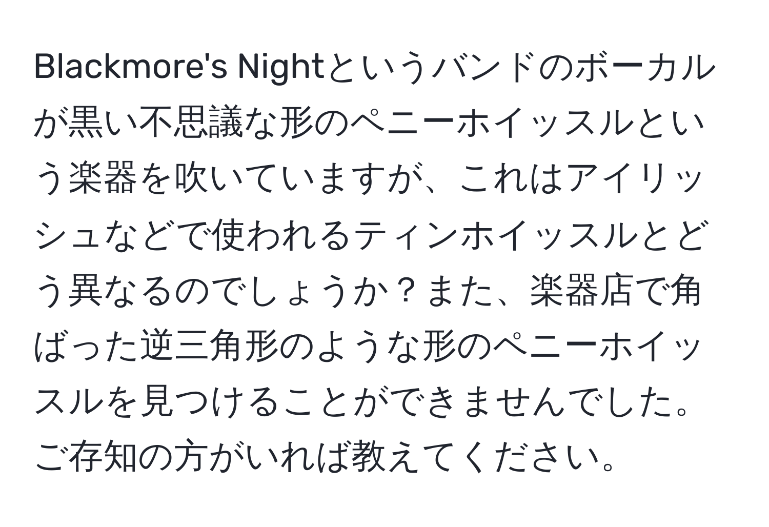 Blackmore's Nightというバンドのボーカルが黒い不思議な形のペニーホイッスルという楽器を吹いていますが、これはアイリッシュなどで使われるティンホイッスルとどう異なるのでしょうか？また、楽器店で角ばった逆三角形のような形のペニーホイッスルを見つけることができませんでした。ご存知の方がいれば教えてください。