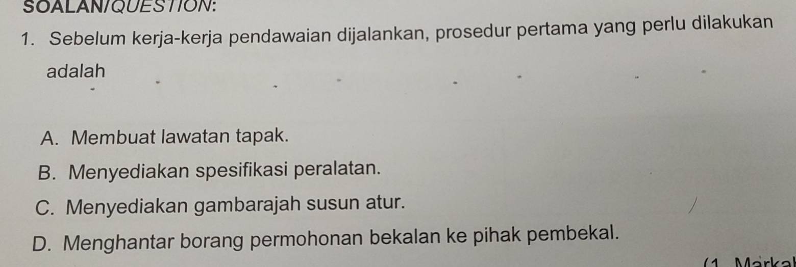 SOALAN/QUESTION:
1. Sebelum kerja-kerja pendawaian dijalankan, prosedur pertama yang perlu dilakukan
adalah
A. Membuat lawatan tapak.
B. Menyediakan spesifikasi peralatan.
C. Menyediakan gambarajah susun atur.
D. Menghantar borang permohonan bekalan ke pihak pembekal.
Märka)