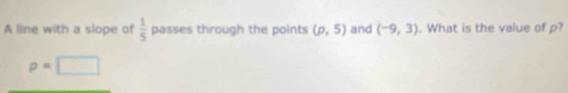 A line with a slope of  1/5  passes through the points (p,5) and (-9,3). What is the value of p?
p=□